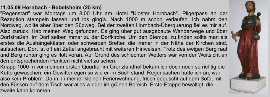 11.05.09 Hornbach - Bebelsheim (25 km) "Regenstart" war Montags um 8:00 Uhr am Hotel "Kloster Hornbach". Pilgerpass an der Rezeption stempeln lassen und los gings. Nach 1000 m schon verlaufen. Ich nahm den Nordweg, wollte aber ber den Sdweg. Bei der zweiten Hornbach-berquerung fiel es mir auf. Also zurck. Hab meinen Weg gefunden. Es ging ber gut ausgebaute Wanderwege und ber Dorfstraen. Im Dorf selber immer zu der Dorfkirche. Um den Stempel zu finden sollte man als erstes die Aushngeksten oder schwarzen Bretter, die immer in der Nhe der Kirchen sind, aufsuchen. Dort ist oft ein Zettel angebracht mit weiteren Hinweisen. Trotz des ewigen Berg rauf und Berg runter ging es flott voran. Auf Grund des schlechten Wetters war von der Weitsicht an den entsprechenden Punkten nicht viel zu sehen. Knapp 1000 m vor meinem ersten Quartier im Grenzlandhof bekam ich doch noch so richtig die Kutte gewaschen, ein Gewitterregen so wie er im Buch stand. Regensachen hatte ich an, war also kein Problem. Dann, in meiner kleinen Ferienwohnung, frisch geduscht auf dem Sofa, mit den Fssen auf dem Tisch war alles wieder im grnen Bereich. Erste Etappe bewltigt, die zweite kann kommen.